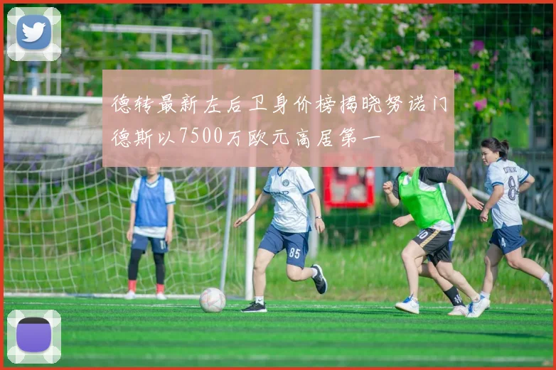 德转最新左后卫身价榜揭晓努诺门德斯以7500万欧元高居第一