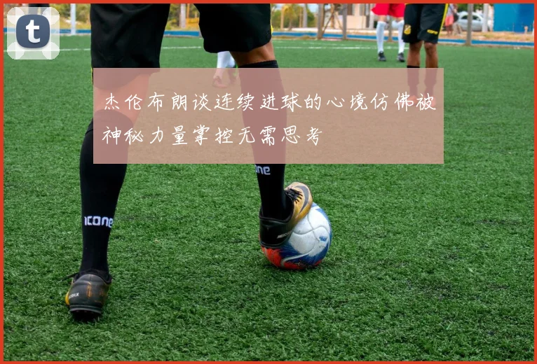 杰伦布朗谈连续进球的心境仿佛被神秘力量掌控无需思考