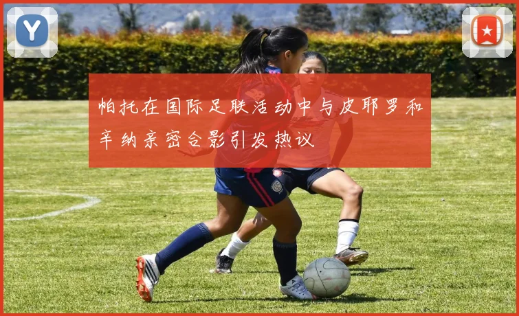 帕托在国际足联活动中与皮耶罗和辛纳亲密合影引发热议
