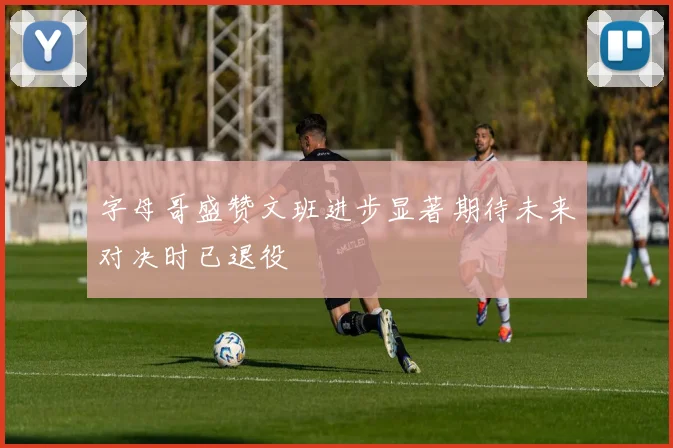 字母哥盛赞文班进步显著期待未来对决时已退役