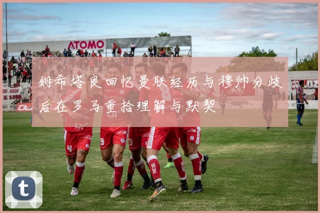 姆希塔良回忆曼联经历与穆帅分歧后在罗马重拾理解与默契