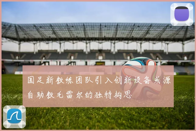 国足新教练团队引入创新设备或源自助教毛雷尔的独特构思