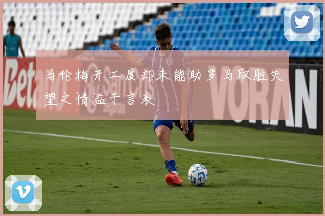 马伦梅开二度却未能助罗马取胜失望之情溢于言表