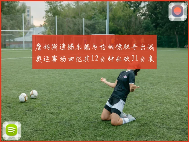 詹姆斯遗憾未能与伦纳德联手出战奥运赛场回忆其12分钟狂砍31分表现
