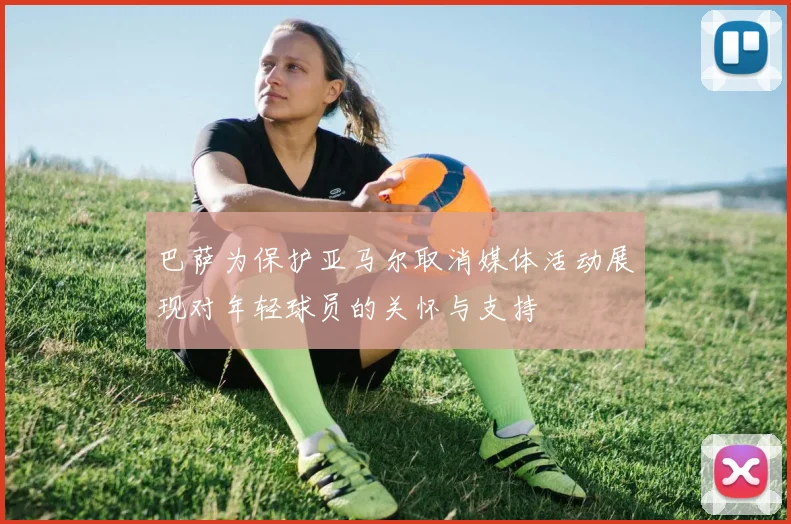 巴萨为保护亚马尔取消媒体活动展现对年轻球员的关怀与支持