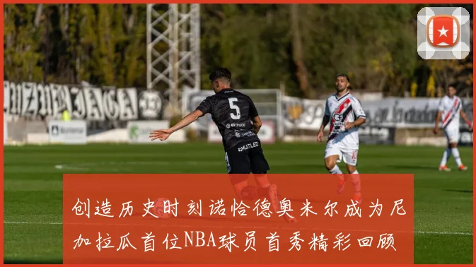 创造历史时刻诺恰德奥米尔成为尼加拉瓜首位NBA球员首秀精彩回顾