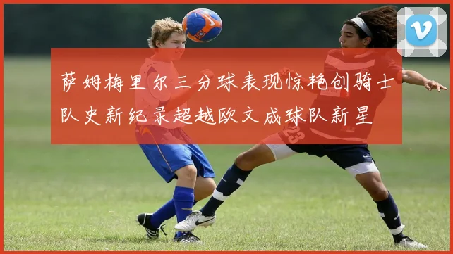 萨姆梅里尔三分球表现惊艳创骑士队史新纪录超越欧文成球队新星