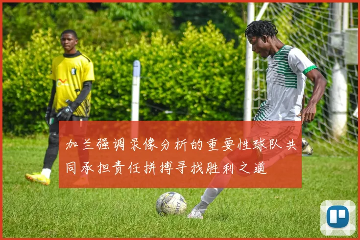 加兰强调录像分析的重要性球队共同承担责任拼搏寻找胜利之道