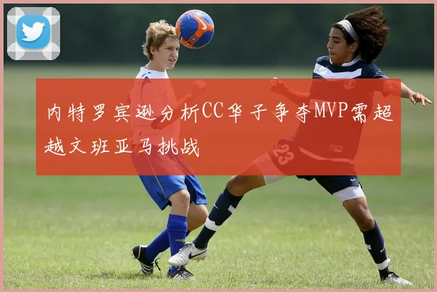 内特罗宾逊分析CC华子争夺MVP需超越文班亚马挑战