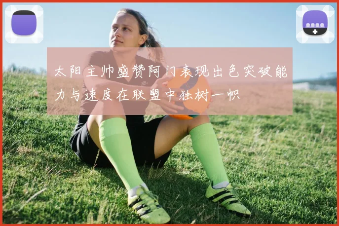 太阳主帅盛赞阿门表现出色突破能力与速度在联盟中独树一帜