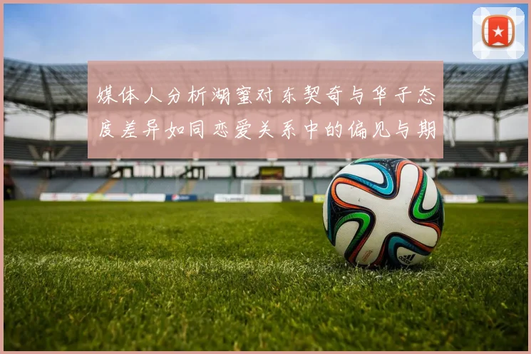 媒体人分析湖蜜对东契奇与华子态度差异如同恋爱关系中的偏见与期待