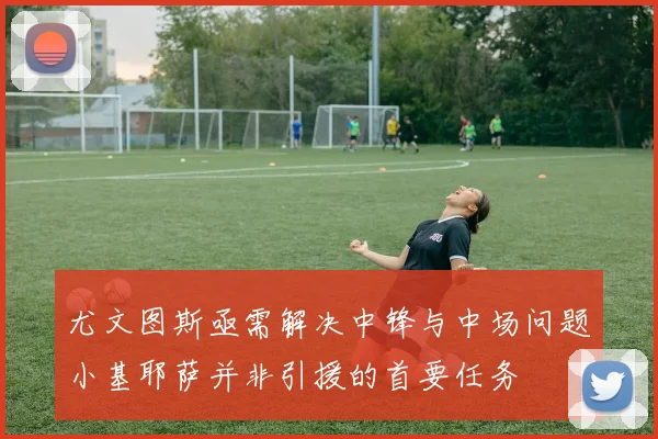 尤文图斯亟需解决中锋与中场问题小基耶萨并非引援的首要任务