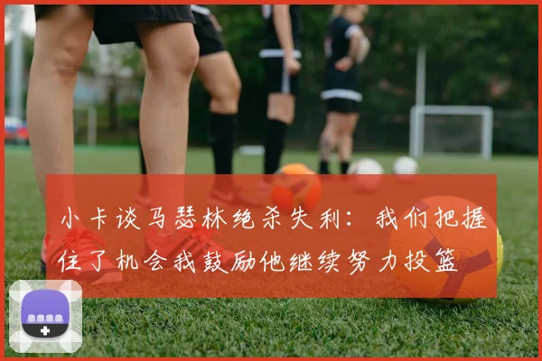 小卡谈马瑟林绝杀失利：我们把握住了机会我鼓励他继续努力投篮