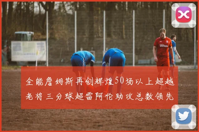 全能詹姆斯再创辉煌50场以上超越老将三分球超雷阿伦助攻总数领先隆多