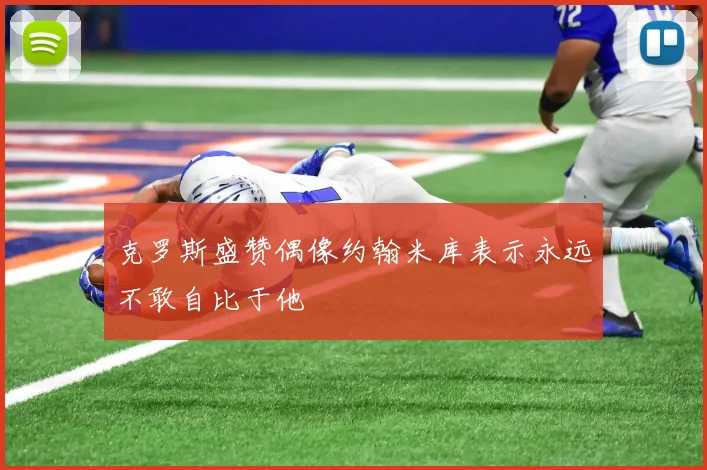 克罗斯盛赞偶像约翰米库表示永远不敢自比于他
