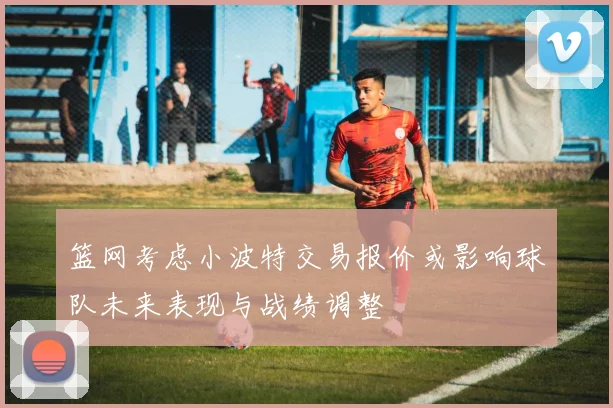 篮网考虑小波特交易报价或影响球队未来表现与战绩调整