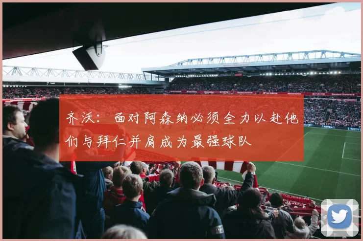 齐沃：面对阿森纳必须全力以赴他们与拜仁并肩成为最强球队
