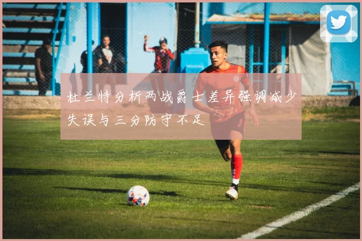 杜兰特分析两战爵士差异强调减少失误与三分防守不足