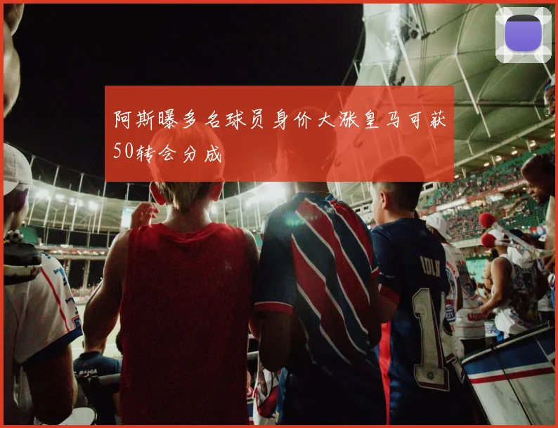 阿斯曝多名球员身价大涨皇马可获50转会分成