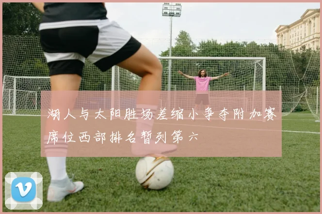 湖人与太阳胜场差缩小争夺附加赛席位西部排名暂列第六