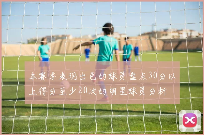 本赛季表现出色的球员盘点30分以上得分至少20次的明星球员分析