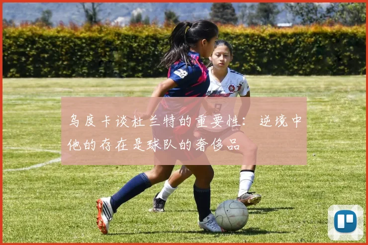 乌度卡谈杜兰特的重要性：逆境中他的存在是球队的奢侈品