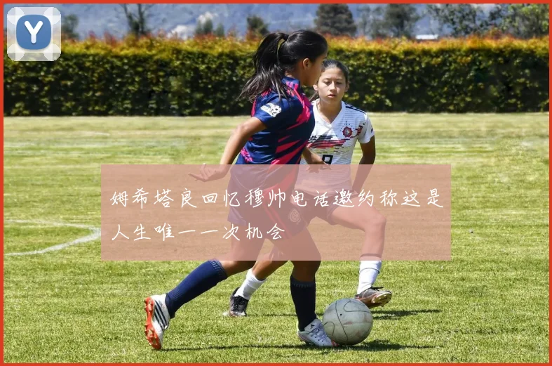 姆希塔良回忆穆帅电话邀约称这是人生唯一一次机会