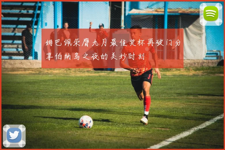姆巴佩荣膺九月最佳奖杯再破门分享伯纳乌之夜的美妙时刻