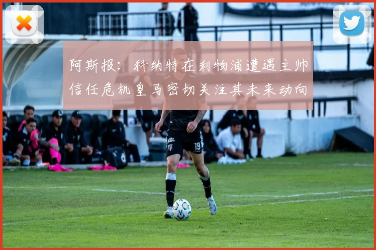 阿斯报：科纳特在利物浦遭遇主帅信任危机皇马密切关注其未来动向