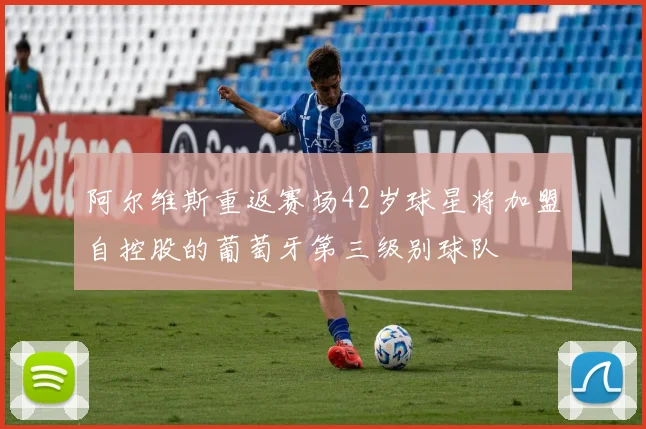 阿尔维斯重返赛场42岁球星将加盟自控股的葡萄牙第三级别球队