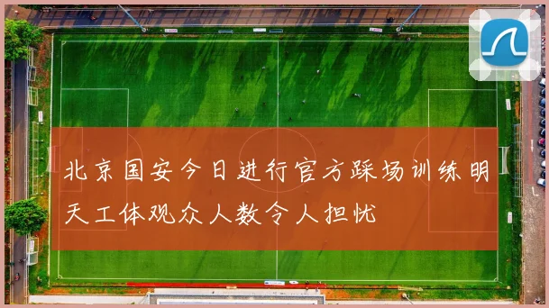 北京国安今日进行官方踩场训练明天工体观众人数令人担忧