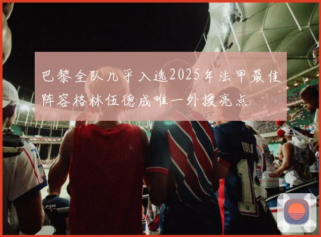 巴黎全队几乎入选2025年法甲最佳阵容格林伍德成唯一外援亮点