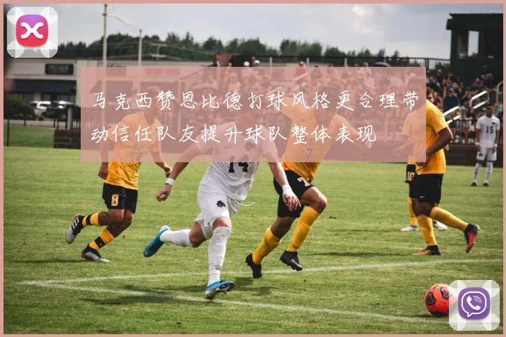 马克西赞恩比德打球风格更合理带动信任队友提升球队整体表现