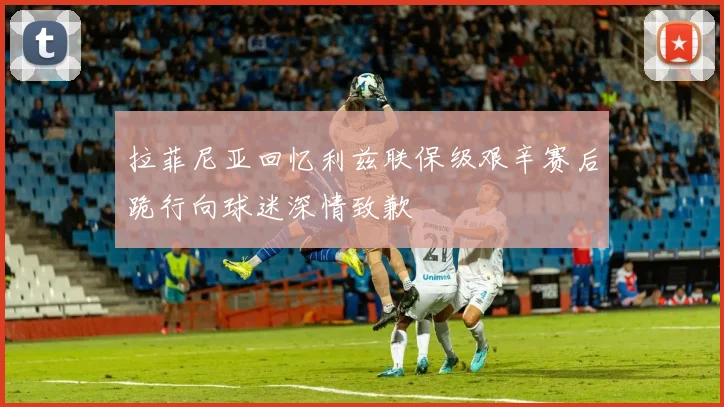 拉菲尼亚回忆利兹联保级艰辛赛后跪行向球迷深情致歉