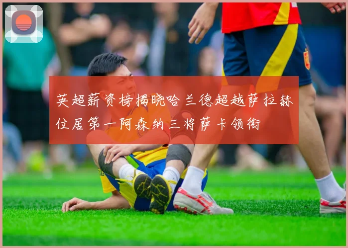 英超薪资榜揭晓哈兰德超越萨拉赫位居第一阿森纳三将萨卡领衔