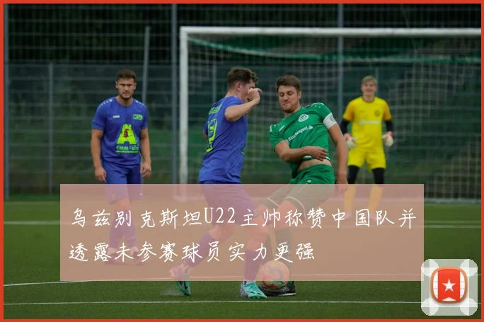 乌兹别克斯坦U22主帅称赞中国队并透露未参赛球员实力更强