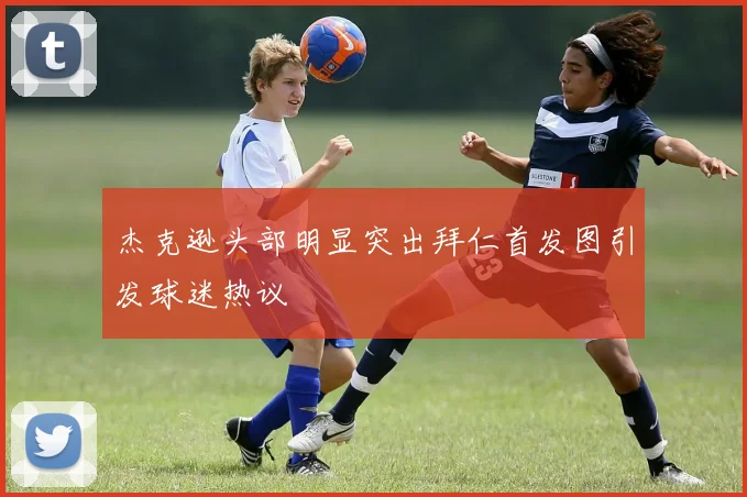 杰克逊头部明显突出拜仁首发图引发球迷热议