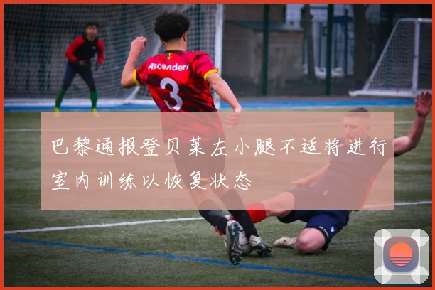 巴黎通报登贝莱左小腿不适将进行室内训练以恢复状态