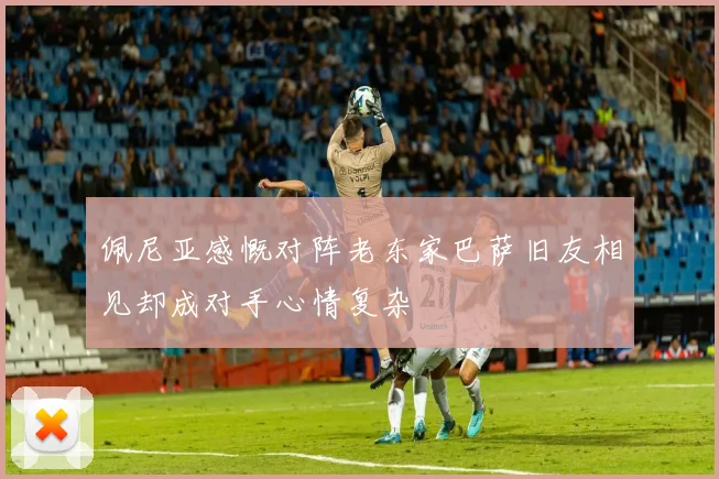 佩尼亚感慨对阵老东家巴萨旧友相见却成对手心情复杂
