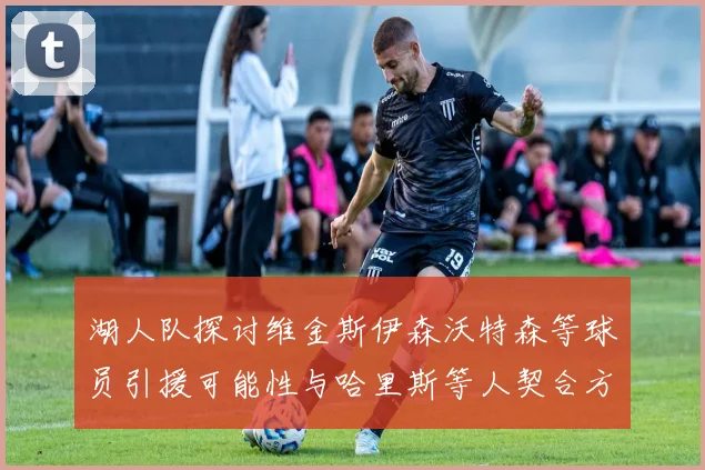 湖人队探讨维金斯伊森沃特森等球员引援可能性与哈里斯等人契合方向